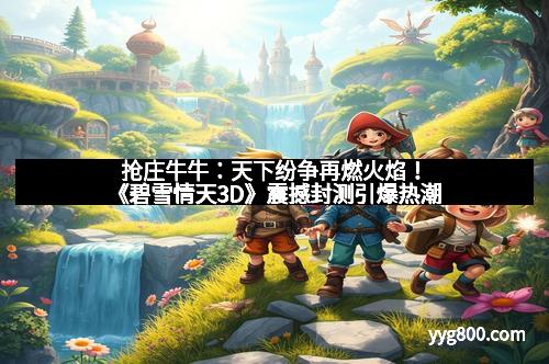 抢庄牛牛：天下纷争再燃火焰！《碧雪情天3D》震撼封测引爆热潮